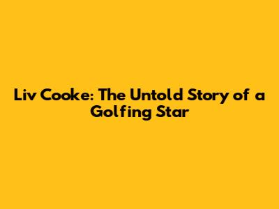 Liv Cooke: The Untold Story of a Golfing Star