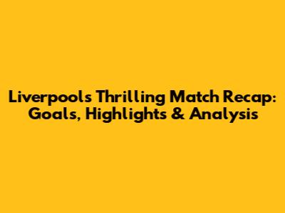 Liverpool's Thrilling Match Recap: Goals, Highlights & Analysis
