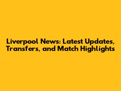 Liverpool News: Latest Updates, Transfers, and Match Highlights