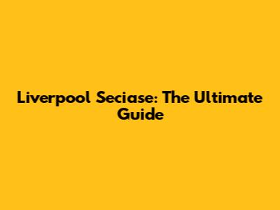 Liverpool Seciase: The Ultimate Guide