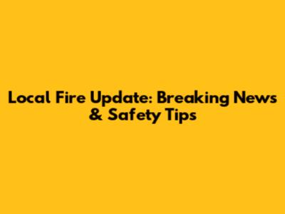 Local Fire Update: Breaking News & Safety Tips