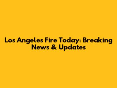 Los Angeles Fire Today: Breaking News & Updates