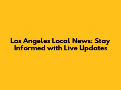 Los Angeles Local News: Stay Informed with Live Updates
