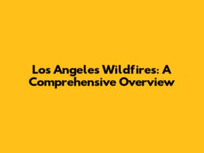 Los Angeles Wildfires: A Comprehensive Overview