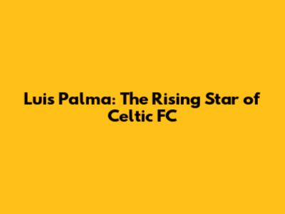 Luis Palma: The Rising Star of Celtic FC