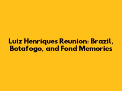 Luiz Henrique's Reunion: Brazil, Botafogo, and Fond Memories