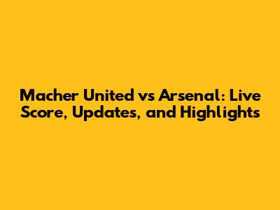 Macher United vs Arsenal: Live Score, Updates, and Highlights