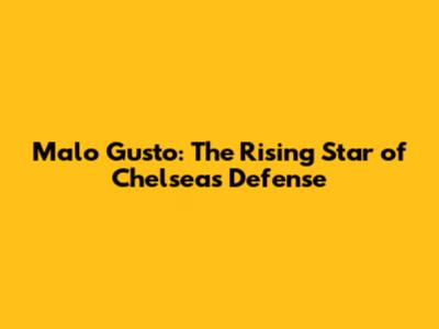 Malo Gusto: The Rising Star of Chelsea's Defense
