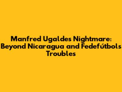 Manfred Ugalde's Nightmare: Beyond Nicaragua and Fedefútbol's Troubles