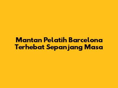 Mantan Pelatih Barcelona Terhebat Sepanjang Masa