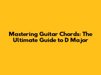 Mastering Guitar Chords: The Ultimate Guide to D Major
