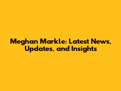 Meghan Markle: Latest News, Updates, and Insights