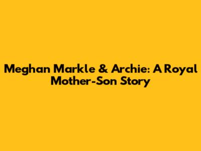 Meghan Markle & Archie: A Royal Mother-Son Story
