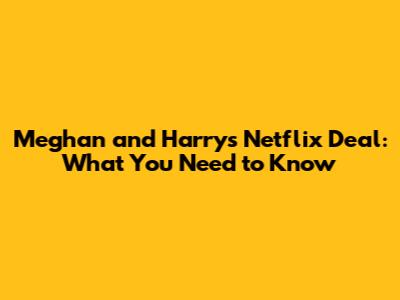 Meghan and Harry's Netflix Deal: What You Need to Know