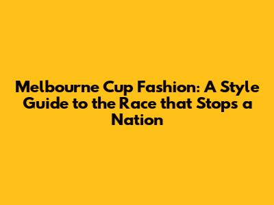 Melbourne Cup Fashion: A Style Guide to the Race that Stops a Nation