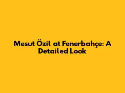 Mesut Özil at Fenerbahçe: A Detailed Look