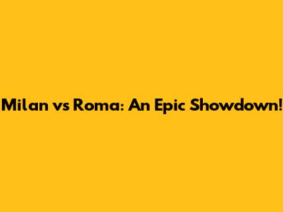 Milan vs Roma: An Epic Showdown!