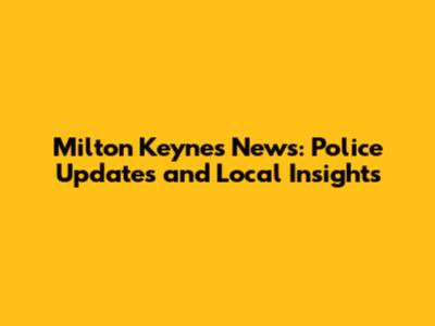 Milton Keynes News: Police Updates and Local Insights