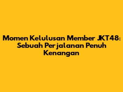 Momen Kelulusan Member JKT48: Sebuah Perjalanan Penuh Kenangan