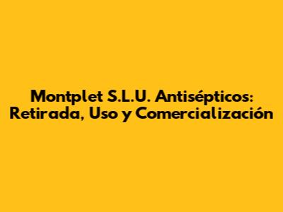 Montplet S.L.U. Antisépticos: Retirada, Uso y Comercialización