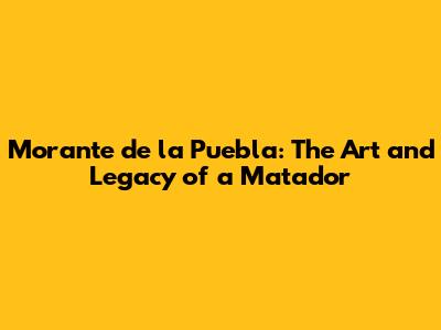 Morante de la Puebla: The Art and Legacy of a Matador