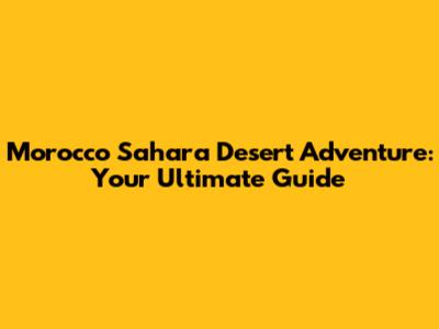 Morocco Sahara Desert Adventure: Your Ultimate Guide