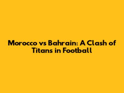 Morocco vs Bahrain: A Clash of Titans in Football