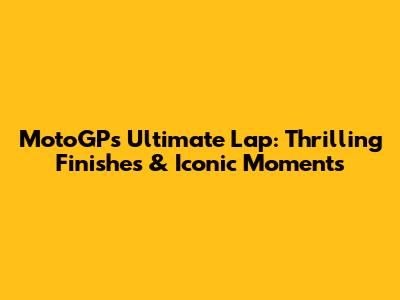 MotoGP's Ultimate Lap: Thrilling Finishes & Iconic Moments