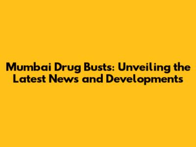 Mumbai Drug Busts: Unveiling the Latest News and Developments
