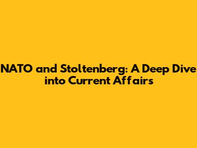 NATO and Stoltenberg: A Deep Dive into Current Affairs