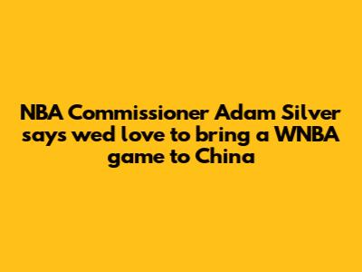 NBA Commissioner Adam Silver says 'we'd love to bring a WNBA game' to China