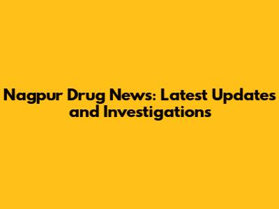 Nagpur Drug News: Latest Updates and Investigations