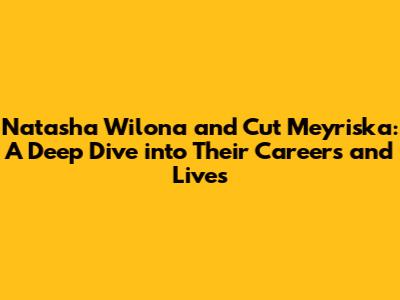Natasha Wilona and Cut Meyriska: A Deep Dive into Their Careers and Lives