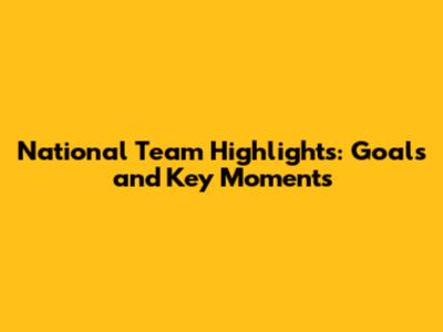 National Team Highlights: Goals and Key Moments
