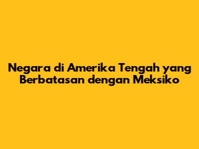 Negara di Amerika Tengah yang Berbatasan dengan Meksiko