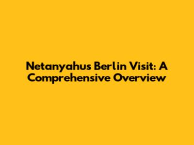 Netanyahu's Berlin Visit: A Comprehensive Overview