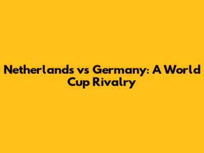 Netherlands vs Germany: A World Cup Rivalry