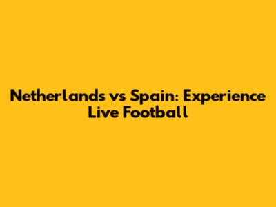 Netherlands vs Spain: Experience Live Football