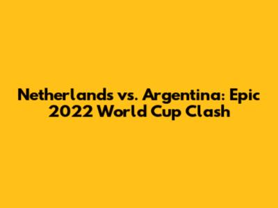 Netherlands vs. Argentina: Epic 2022 World Cup Clash