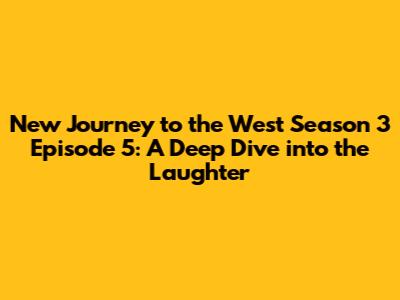 New Journey to the West Season 3 Episode 5: A Deep Dive into the Laughter