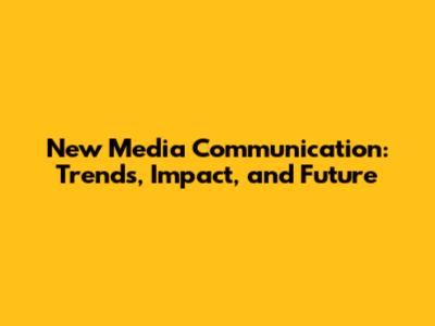 New Media Communication: Trends, Impact, and Future