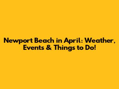 Newport Beach in April: Weather, Events & Things to Do!