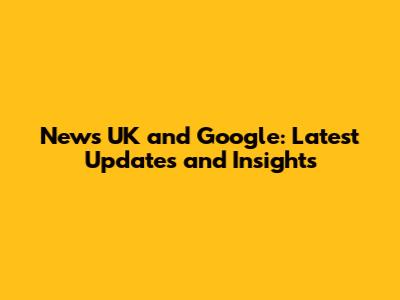 News UK and Google: Latest Updates and Insights