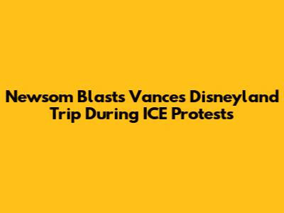 Newsom Blasts Vance's Disneyland Trip During ICE Protests