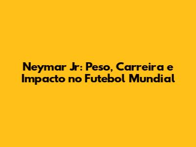 Neymar Jr: Peso, Carreira e Impacto no Futebol Mundial