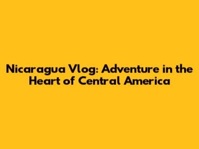 Nicaragua Vlog: Adventure in the Heart of Central America