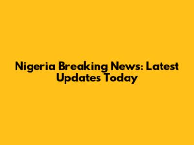 Nigeria Breaking News: Latest Updates Today