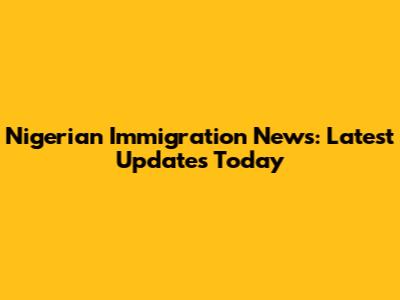 Nigerian Immigration News: Latest Updates Today