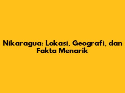 Nikaragua: Lokasi, Geografi, dan Fakta Menarik