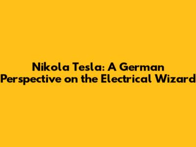 Nikola Tesla: A German Perspective on the Electrical Wizard